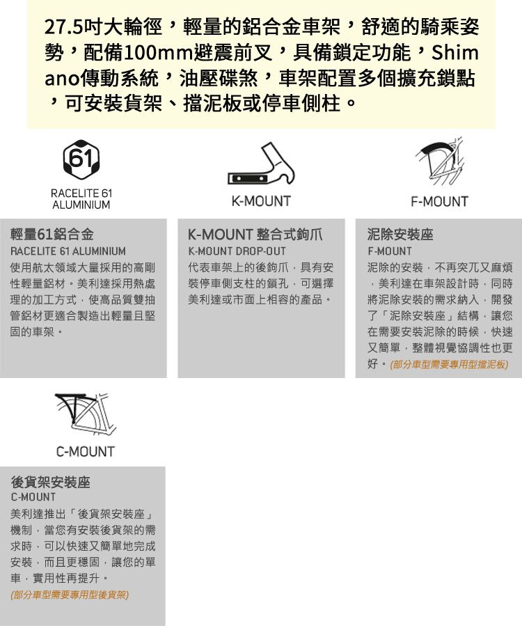 27.5吋大輪徑輕量的鋁合金車架舒適的騎乘姿勢,配備100mm避震前叉,具備鎖定功能,Shimano傳動系統,油壓碟煞,車架配置多個擴充鎖點,可安裝貨架、擋泥板或停車側柱61RACELITE 61ALUMINIUM輕量61鋁合金RACELITE 61 ALUMINIUM使用航太領域大量採用的高剛性輕量鋁材。美利達採用熱處理的加工方式,使高品質雙抽管鋁材更適合製造出輕量且堅固的車架。F-MOUNTK-MOUNTK-MOUNT 整合式爪泥除安裝座F-MOUNTK-MOUNT DROP-OUT代表車架上的後鉤爪,具有安裝停車側支柱的鎖孔,可選擇美利達或市面上相容的產品。泥除的安裝,不再突兀又麻煩美利達在車架設計時,同時將泥除安裝的需求納入,開發了「泥除安裝座」結構,讓您在需要安裝泥除的時候,快速又簡單,整體視覺協調性也更好。(部分車型需要專用型擋泥板)C-MOUNT後貨架安裝座C-MOUNT美利達推出「後貨架安裝座」機制,當您有安裝後貨架的需求時,可以快速又簡單地完成安裝,而且更,讓您的單車,實用性再提升。(部分車型需要專用型後貨架)