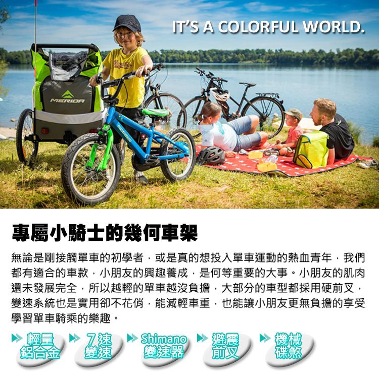 ITS A COLORFUL WORLD.專屬小騎士的幾何車架無論是剛接觸單車的初學者或是真的想投入單車運動的熱血青年我們都有適合的車款小朋友的興趣養成,是何等重要的大事。小朋友的肌肉還未發展完全,所以越輕的單車越沒負擔,大部分的車型都採用硬前叉,變系統也是實用卻不花俏,能減輕車重,也能讓小朋友更無負擔的享受學習單車騎乘的樂趣。 速Shimano機械鋁合金變速變速器前叉碟煞