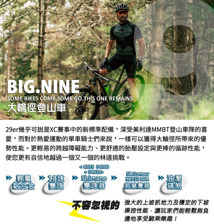 BIG.NINESOME BIKES COME.SOME GO.THIS ONE REMAINS.大輪登山車29er幾乎可說是XC賽事中的新標準配備,深受美利達MMBT登山車隊的喜愛,而對於熱愛運動的單車騎士們來說,一樣可以獲得大輪徑所帶來的優勢性能。更輕易的跨越障礙能力、更舒適的胎壓設定與更棒的循跡性能,使您更有自信地越過一個又一個的林道挑戰。 U4000 U4020SR Suntour輕量18速鋁合金速Shimano 雙速器XCR32 LOR油壓前避震器碟煞不容忽視的 強大的上坡抓地力及穩定的下坡操控性能,讓玩家們能輕鬆無負擔地享受騎乘樂趣!