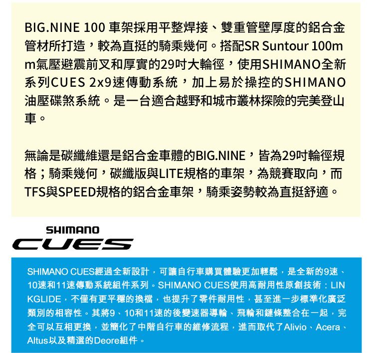 BIG.NINE 100 車架採用平整焊接、雙重管壁厚度的鋁合金管材所打造,較為直挺的騎乘幾何。搭配SR Suntour 100mm氣壓避震前叉和厚實的29大輪徑,使用SHIMANO全新系列CUES 2x9速傳動系統,加上易於操控的SHIMANO油壓碟煞系統。是一台適合越野和城市叢林探險的完美登山車。無論是碳纖維還是鋁合金車體的BIG.NINE,皆為29輪徑規格;騎乘幾何,碳纖版與LITE規格的車架,為競賽取向,而TFS與SPEED規格的鋁合金車架,騎乘姿勢較為直挺舒適。SHIMANOCUESSHIMANO CUES經過全新設計,可讓自行車購買體驗更加輕鬆,是全新的9速、10速和11速傳動系統組件系列。SHIMANO CUES使用高耐用性原創技術:LINKGLIDE,不僅有更平穩的換檔,也提升了零件耐用性,甚至進一步標準化廣泛類別的相容性。其將9、10和11速的後變速器導輪、飛輪和鏈條整合在一起,完全可以互相更換,並簡化了中階自行車的維修流程,進而取代了Alivio、Acera、Altus以及精選的Deore組件。