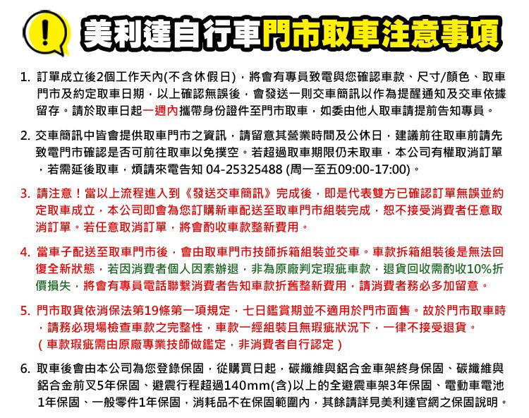 美利達自行車門市取車注意事項1訂單成立後2個工作天(不含假日)將會有專員致電與您確認車款尺寸/顏色、取車門市及約定取車日期,以上確認無誤後,會發送一則交車簡訊以作為提醒通知及交車依據留存。於取車日起一週內攜帶身份證件至門市取車,如委由他人取車請提前告知專員。2. 交車簡訊中皆會提供取車門市之資訊,請留意其營業時間及公休日,建議前往取車前請先致電門市確認是否前往取車以免撲空。若超過取車期限仍未取車,本公司有權取消訂單,若需延後取車,煩請來電告知04-25325488(周一至五09:00-17:00)。3. 請注意!當以上流程進入到《發送交車簡訊》完成後,即是代表雙方已確認訂單無誤並約定取車成立,本公司即會為您訂購新車配送至取車門市組裝完成,恕不接受消費者任意取消訂單。若任意取消訂單,將會酌收車款整新費用。4. 當車子配送至取車門市後,會由取車門市技師拆箱組裝並交車。車款拆箱組裝後是無法回復全新狀態,若因消費者個人因素辦退,非為原廠判定瑕疵車款,退貨回收需酌收10%折價損失,將會有專員電話聯繫消費者告知車款折舊整新費用,請消費者務必多加留意。5. 門市取貨依消保法第19條第一項規定,七日鑑賞期並不適用於門市面售。故於門市取車時.請務必現場檢查車款之完整性,車款一經組裝且無瑕疵狀況下,一律不接受退貨。(車款瑕疵需由原廠專業技師做鑑定,非消費者自行認定)6. 取車後會由本公司為您登錄保固,從購買日起,碳纖維與鋁合金車架終身保固、碳纖維與鋁合金前叉5年保固、避震行程超過140mm(含)以上的全避震車架3年保固、電動車電池1年保固、一般零件1年保固,消耗品不在保固範圍內,其餘請詳見美利達官網之保固說明。