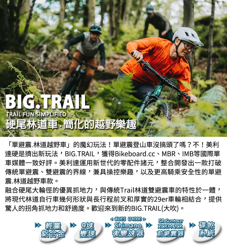 BIGTRAILTRAIL FUN SIMPLIFIED硬尾林道車.簡化的越野樂趣「單避震.林道越野車」的魔幻玩法!單避震登山車沒搞頭了嗎?不!美利達硬是擠出新玩法BIG.TRAIL獲得Bikeboard.cc、MBR、IMB等國際單車媒體一致好評。美利達運用新世代的零配件諸元整合開發出一款打破傳統單避震、雙避震的界線,兼具操控樂趣,以及更高騎乘安全性的單避震.林道越野車款。融合硬尾大輪徑的優異抓地力,與傳統Trail林道雙避震車的特性於一體,將現代林道自行車幾何形狀與長行程前叉和厚實的29er車輪相結合,提供驚人的拐角抓地力和舒適度。歡迎來到新的BIG.TRAIL(大,CUES U4000 ShimanoSR SuntourXCR342CR9碟煞鋁合金變速後變速器前避震器系統