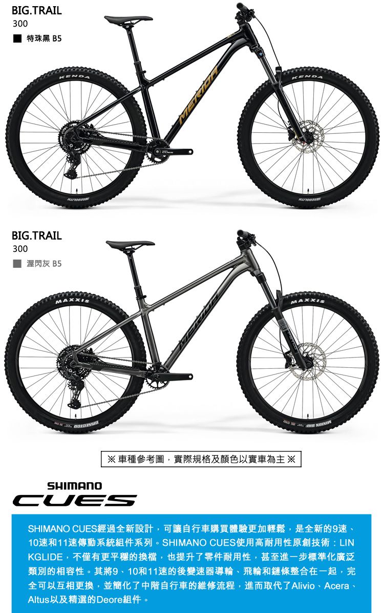 BIG.TRAIL300特珠黑 B5BIG.TRAIL300閃灰 B5MAXXISMAXXISSHIMANO車種參考圖,實際規格及顏色以實車為主※CUESSHIMANO CUES經過全新設計,可讓自行車購買體驗更加輕鬆,是全新的9速10速和11速傳動系統組件系列。SHIMANO CUES使用高耐用性原創技術LINKGLIDE,不僅有更平穩的換檔,也提升了零件耐用性,甚至進一步標準化廣泛類別的相容性。其將9、10和11速的後變速器導輪、飛輪和鏈條整合在一起,完全可以互相更換,並簡化了中階自行車的維修流程,進而取代了 Alivio、Acera、Altus以及精選的Deore組件。