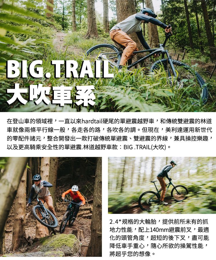 BIG.TRAIL大吹車系在登山車的領域裡一直以來hardtail硬尾的單避震越野車和傳統雙避震的林道車就像兩條平行線一般,各走各的路,各吹各的調。但現在,美利達運用新世代的零配件諸元,整合開發出一款打破傳統單避震、雙避震的界線,兼具操控樂趣,以及更高騎乘安全性的單避震.林道越野車款:BIG.TRAIL(大吹)。2.4”規格的大輪胎,提供前所未有的抓地力性能,配上140mm避震前叉,最適化的頭管角度,超短的後下叉,盡可能降低車手重心,隨心所欲的操駕性能,將超乎您的想像。