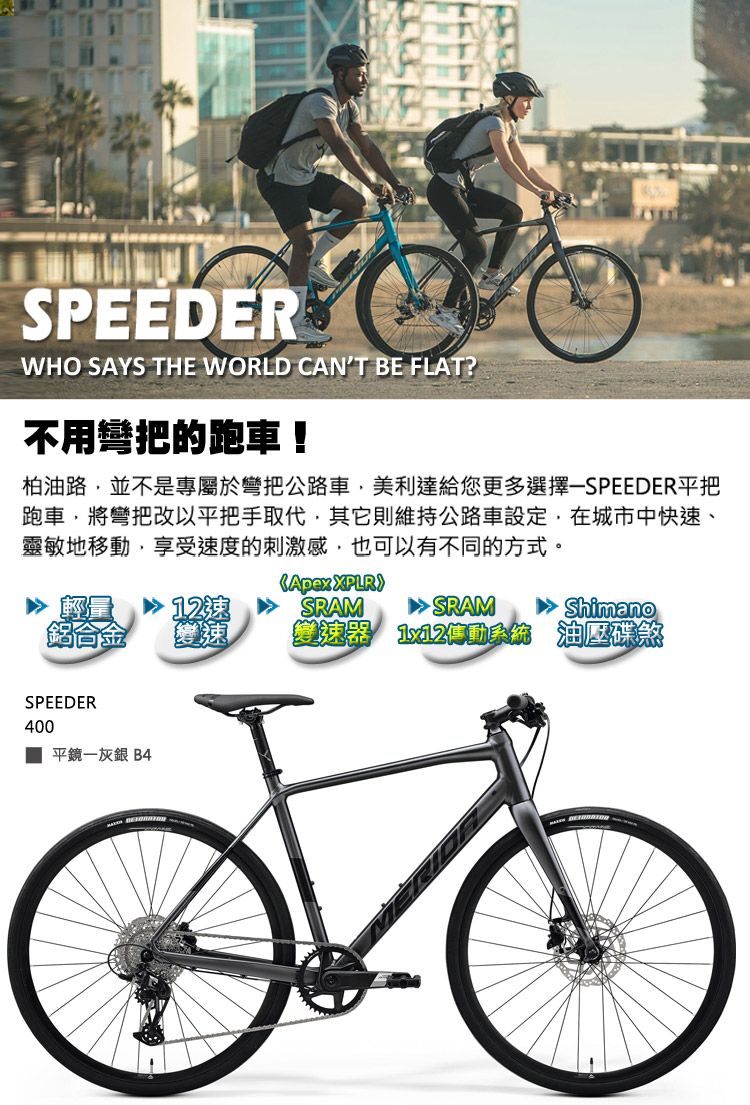 SPEEDERWHO SAYS THE WORLD CAN'T BE FLAT?不用彎把的跑車!柏油路並不是專屬於彎把公路車美利達給您更多選擇-SPEEDER平把跑車,將彎把改以平把手取代,其他則維持公路車設定,在城市中快速、靈敏地移動,享受速度的刺激感,也可以有不同的方式。SPEEDER400平鏡一灰銀 B4Apex 12SRAM SRAM Shimano變速器 傳動系統 油壓碟煞