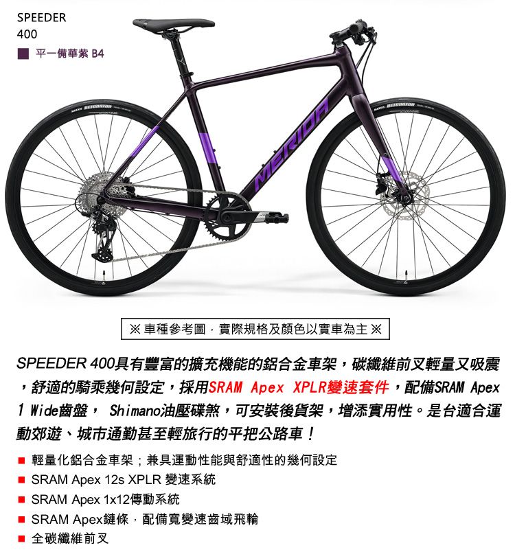 SPEEDER400平一備華 B4※ 車種參考圖實際規格及顏色以實車為主※SPEEDER 400具有豐富的擴充機能的鋁合金車架,碳纖維前叉輕量又吸震,舒適的騎乘幾何設定,採用SRAM Apex XPLR變速套件,配備SRAM Apex1 Wide齒盤, Shimano油壓碟煞,可安裝後貨架,增添實用性。是台適合運動郊遊、城市通勤甚至輕旅行的平把公路車! 輕量化鋁合金車架;兼具運動性能與舒適性的幾何設定 SRAM Apex 12s XPLR 變速系統 SRAM Apex 1x12傳動系統 SRAM Apex鏈條,配備寬變速齒域飛輪 全碳纖維前叉