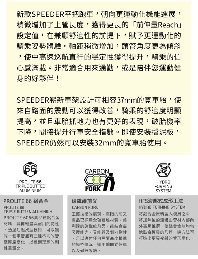 新款SPEEDER平把跑車朝向更運動化機能進展稍微增加了上管長度獲得更長的「前伸量Reach」設定值在兼顧舒適性的前提下賦予更運動化的騎乘姿勢體驗。軸距稍微增加,頭管角度更為傾斜,使中高速巡航直行的穩定性獲得提升,騎乘的信心感滿載。非常適合用來通勤,或是陪伴您運動健身的好夥伴!SPEEDER嶄新車架設計可相容37mm的寬車胎,使來自路面的震動可以獲得改善,騎乘的舒適度明顯提高,並且車胎抓地力也有更好的表現,破胎機率下降,間接提升行車安全指數。即使安裝擋泥板,SPEEDER仍然可以安裝32mm的寬車胎使用。PROLITE 66TRIPLE BUTTEDALUMINIUMPROLITE 66 鋁合金PROLITE 66TRIPLE BUTTEN ALUMINIUMPROLITE 6066高品質鋁合金材料,具備輕量與耐用的特性。透過油壓成型技術,可以讓同一個車管擁有三種不同的管壁厚度變化,以達到理想的剛性重量比。CARBONFORK碳纖維前叉CARBON FORK工藝技術的展現,高階的前叉產品已採用全碳纖維材質。美利達的碳纖維前叉,能結合高吸震能力,又能顧及側向剛性,足以應付任何需要高度精準的操控情況,適用輪圈式煞車以及碟煞系統。OILHYDROFORMINGSYSTEMHFS液壓式成形工法HYDRO FORMIMG SYSTEM將鋁合金原料置入模具之中,將加熱後的液體由管材內部向外高壓推擠,使鋁合金能均勻地貼合模具的形體,這方法可打造出更具複雜的管形變化。