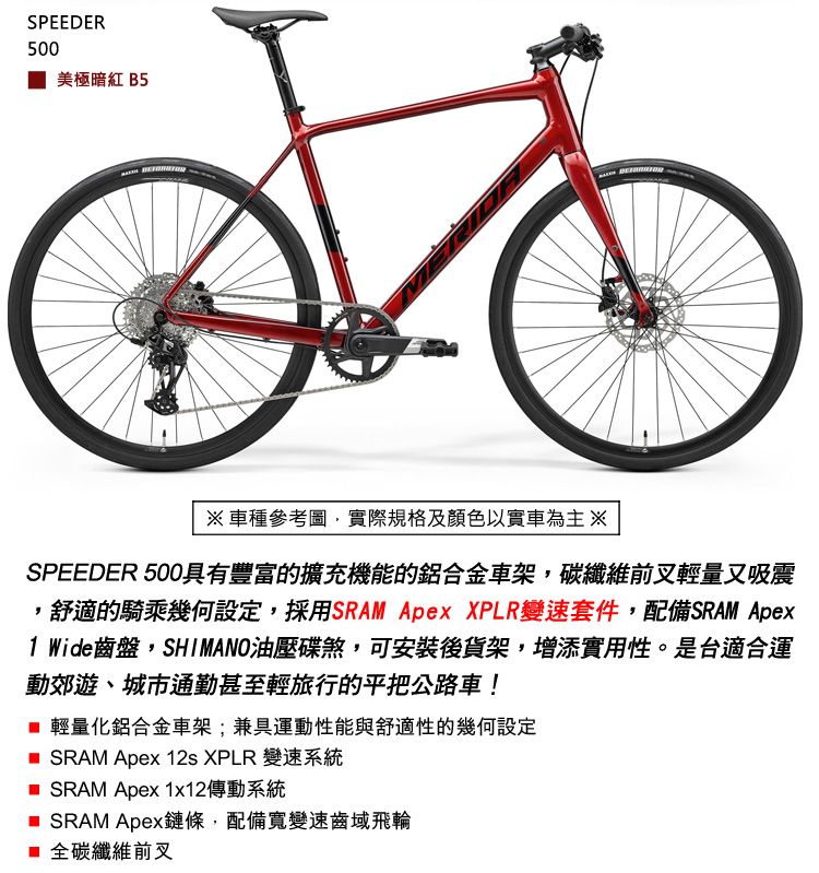 SPEEDER500美極暗紅 B5車種參考圖實際規格及顏色以實車為主※SPEEDER 500具有豐富的擴充機能的鋁合金車架,碳纖維前叉輕量又吸震舒適的騎乘幾何設定,採用SRAM Apex XPLR變速套件,配備SRAM Apex1 Wide齒盤,SHIMANO油壓碟煞,可安裝後貨架,增添實用性。是台適合運動郊遊、城市通勤甚至輕旅行的平把公路車! 輕量化鋁合金車架;兼具運動性能與舒適性的幾何設定 SRAM Apex 12s XPLR 變速系統 SRAM Apex 1x12傳動系統 SRAM Apex鏈條,配備寬變速齒域飛輪 全碳纖維前叉