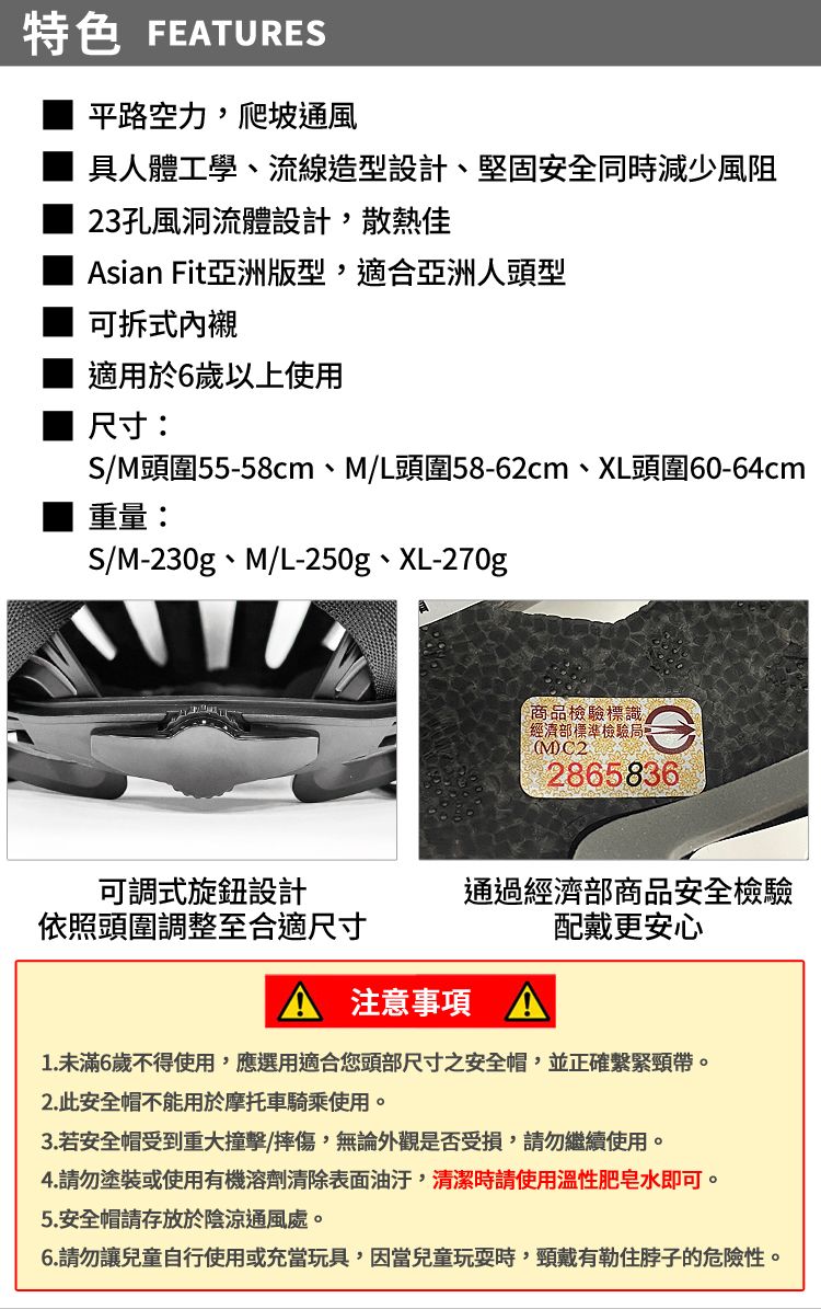 特色 FEATURES平路空力,爬坡通風具人體工學、流線造型設計、堅固安全同時減少風阻23孔風洞流體設計,散熱佳Asian Fit亞洲版型,適合亞洲人頭型可拆式 適用於6歲以上使用 尺寸:S/M頭圍55-58cm、M/L頭圍58-62cm、XL頭圍60-64cm重量:S/M-230g、M/L-250g、XL-270g商品檢驗標識經濟部標準檢驗局(M)2865836可調式旋鈕設計依照頭圍調整至合適尺寸通過經濟部商品安全檢驗配戴更安心A 注意事項1.未滿6歲不得使用,應選用適合您頭部尺寸之安全帽,並正確繫緊頸帶。2.此安全帽不能用於摩托車騎乘使用。3. 若安全帽受到重大撞擊/摔傷,無論外觀是否受損,請勿繼續使用。4.請勿塗裝或使用有機溶劑清除表面油汙,清潔時請使用溫性肥皂水即可。5. 安全帽請存放於陰涼通風處。6.請勿讓兒童自行使用或充當玩具,因當兒童玩耍時,頸戴有勒住脖子的危險性。