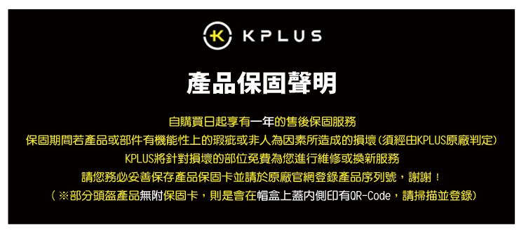 產品保固聲明自購買日起享有一年的售後保固服務保固期間若產品或部件有機能性上的瑕疵或非人為因素所造成的損壞(須經由KPLUS原廠判定)KPLUS將針對損壞的部位免費為您進行維修或換新服務請您務必妥善保存產品保固卡並請於原廠官網登錄產品序列號,謝謝!(※部分頭盔產品無附保固卡,則是會在帽盒上蓋內側印有QR-Code,請掃描並登錄)