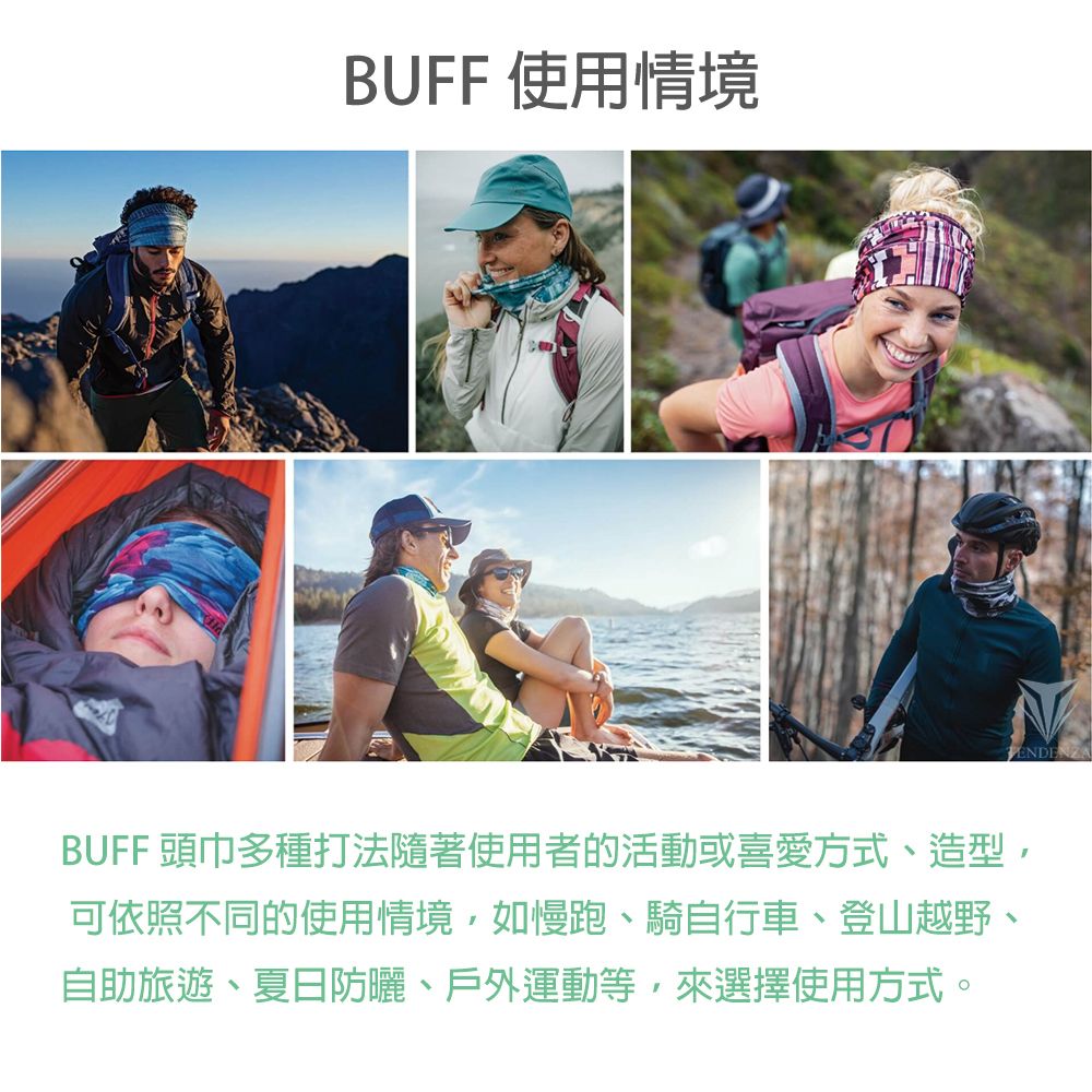 BUFF 使用情境BUFF 頭巾多種打法隨著使用者的活動或喜愛方式、造型,可依照不同的使用情境,如慢跑、騎自行車、登山越野、自助旅遊、夏日防曬、戶外運動等,來選擇使用方式。ENDENZA