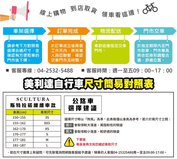 線上購物到店取貨領車看這邊! 車架選擇訂單完成物流配送門市交車請參考下方對照表選擇合適尺寸並確認有方便取車的門市後下標於訂單成立後兩個工作有專人與您聯繫確認交車門市及時間。車款送達指定交車門市。於指定期限內至門市取車門市專員將依您身形調整合適、舒適位置。 客服專線:04-2532-5488  客服時間:週一至五09:00~17:00美自行車尺寸簡易對照表CULTURA公路車選擇建議斯特拉碳纖維車款身高(cm)車架尺寸150-155選擇尺寸時以「跨高」為準,此表格僅以身高為參考,若介於兩尺寸之間:155-162X會取得較大落差、風阻較低的騎姿162-170XS 會取得較小落差、較舒適的騎姿170-177S177-181M181-187L下單後專員會再次與您確認車款尺寸若在尺寸選擇上有疑問,可先致電詢問網路客服給予建議,騎車的人客服04-25325488周一至五09:00-17:00。