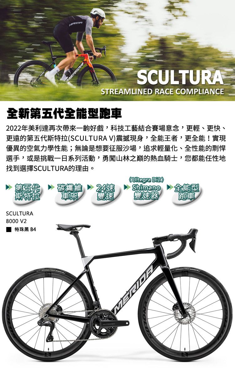 MERIDASCULTURASTREAMLINED RACE COMPLIANCE全新第五代全能型跑車2022年美利達再次帶來一齣好戲,科技工藝結合賽場意念,更輕、更快、更遠的第五代斯特拉SCULTURA V震撼現身,全能王者,更全能!實現優異的空氣力學性能;無論是想要征服沙場,追求輕量化、全性能的剽悍選手,或是挑戰系列活動,勇闖山林之巔的熱血騎士,您都能任性地找到選擇SCULTURA的理由。碳纖維 24(Ultegra )Shimano全能型軍樂變速器跑車SCULTURA8000 V2特珠黑 B4