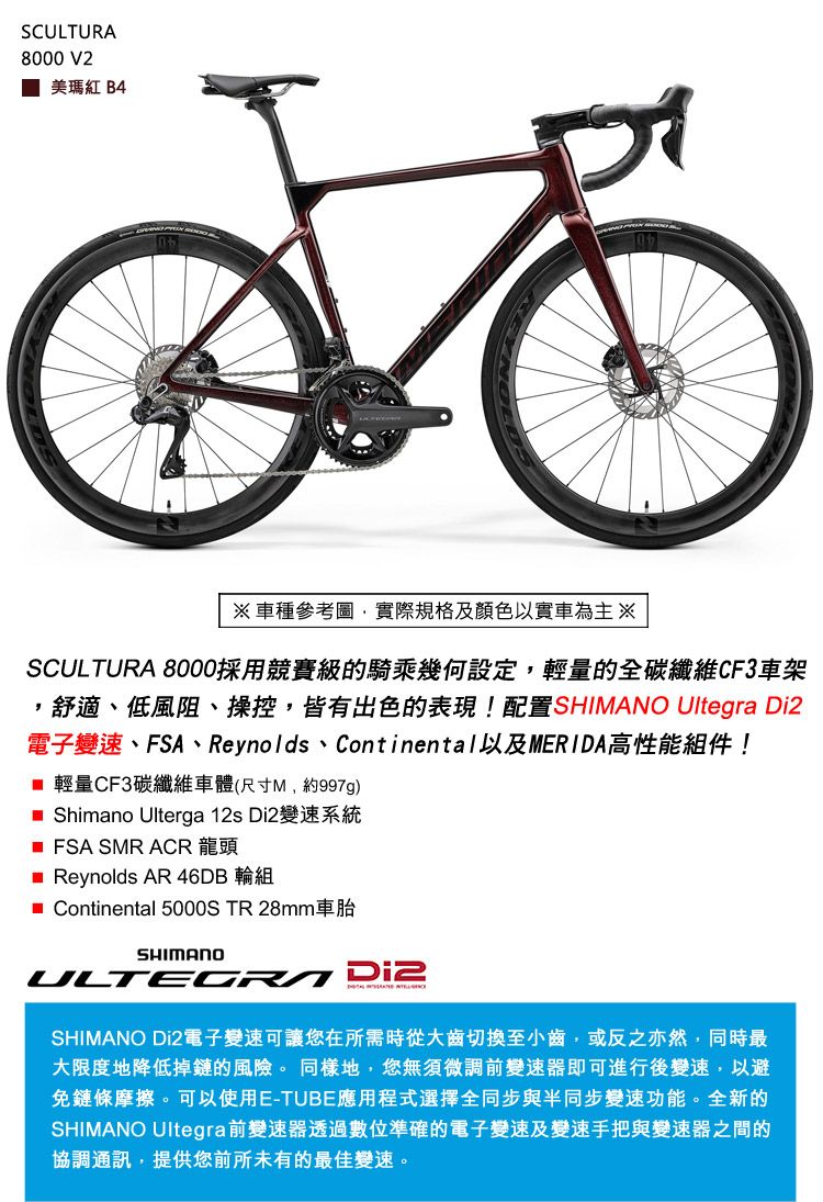 SCULTURA8000 V2美瑪紅 B4車種參考圖實際規格及顏色以實車為主※SCULTURA 8000採用競賽級的騎乘幾何設定,輕量的全碳纖維CF3車架,舒適、低風阻、操控,皆有出色的表現!配置SHIMANO Ultegra 電子變速、FSA、Reynolds、Continental以及MERIDA高性能組件! 輕量CF3碳纖維車體(尺寸M,約997g) Shimano Ulterga 12s Di2變速系統 FSA SMR ACR 龍頭 Reynolds AR 46DB 輪組 Continental 5000S TR 28mm車胎SHIMANO Di2SHIMANO Di2電子變速可讓您在所需時從大齒切換至小齒,或反之亦然,同時最大限度地降低掉鏈的風險。 同樣地,您無須微調前變速器即可進行後變速,以避免鏈條摩擦。可以使用E-TUBE應用程式選擇全同步與半同步變速功能。全新的SHIMANO Ultegra前變速器透過數位準確的電子變速及變速手把與變速器之間的協調通訊,提供您前所未有的最佳變速。