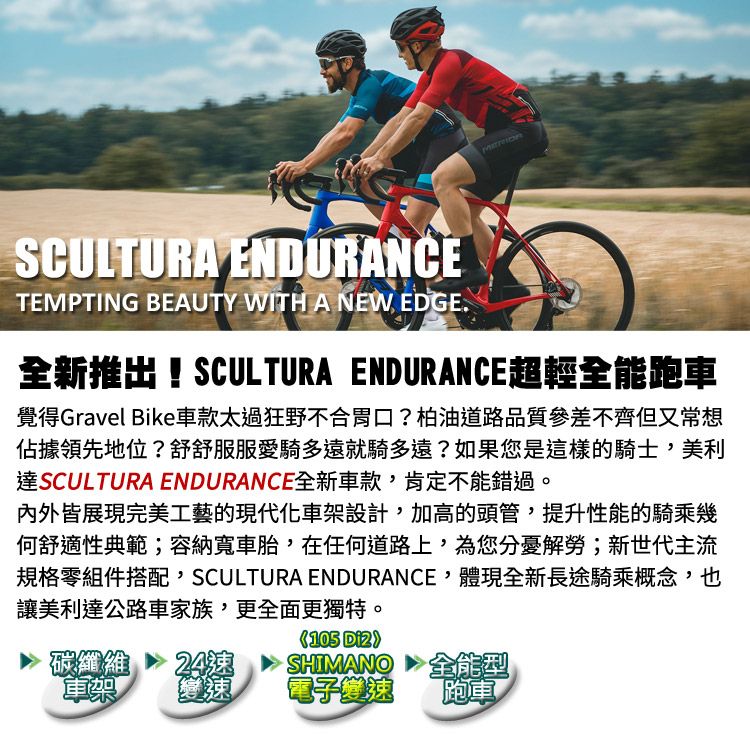 SCULTURA ENDURANCETEMPTING BEAUTY WITH A NEW EDGE.全新推出!SCULTURA ENDURANCE超輕全能跑車覺得Gravel Bike車款太過狂野不合胃口?柏油道路品質參差不齊但又常想佔據領先地位?舒舒服服愛騎多遠就騎多遠?如果您是這樣的騎士,美利達SCULTURA ENDURANCE全新車款,肯定不能錯過。內外皆展現完美工藝的現代化車架設計,加高的頭管,提升性能的騎乘幾何舒適性典範;容納寬車胎,在任何道路上,為您分憂解勞;新世代主流規格零組件搭配,SCULTURA ENDURANCE,體現全新長途騎乘概念,也讓美利達公路車家族,更全面更獨特。碳纖維 24車架變速105 SHIMANO電子變速全能型跑車