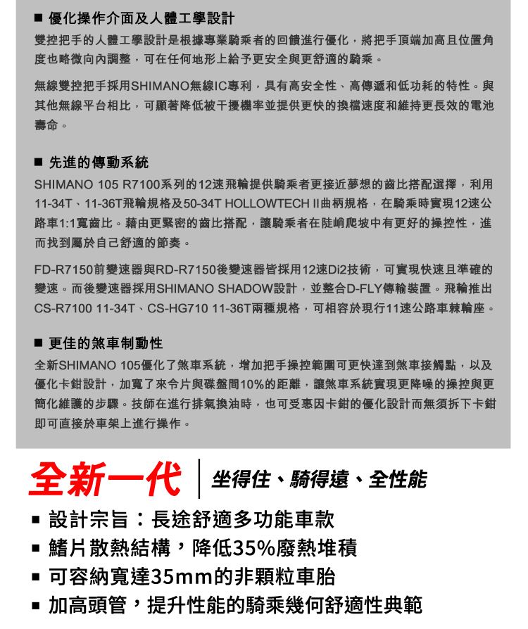 優化操作介面及人體工學設計雙控把手的人體工學設計是根據專業騎乘者的回饋進行優化,將把手頂端加高且位置角度也略微向內調整,可在任何地形上給予更安全與更舒適的騎乘。無線雙控把手採用SHIMANO無線IC專利,具有高安全性、高傳遞和低功耗的特性。與其他無線平台相比,可顯著降低被干擾機率並提供更快的換檔速度和維持更長效的電池壽命。 先進的傳動系統SHIMANO 05 R7100系列的12速飛輪提供騎乘者更接近夢想的齒比搭配選擇,利用11-34T、11-36T飛輪規格及50-34T HOLLOWTECHII曲柄規格,在騎乘時實現12速公路車11寬齒比。藉由更緊密的齒比搭配,讓騎乘者在陡峭爬坡中有更好的操控性,進而找到屬於自己舒適的節奏。FD-R7150前變速器與RD-R7150後變速器皆採用12速Di2技術,可實現快速且準確的變速。而後變速器採用SHIMANO SHADOW設計,並整合D-FLY傳輸裝置。飛輪推出CS-R7100 11-34T、CS-HG71011-36T兩種規格,可相容於現行11速公路車輪座。更佳的煞車制動性全新SHIMANO 105優化了煞車系統,增加把手操控範圍可更快達到煞車接觸點,以及優化卡鉗設計,加寬了片與碟盤間10%的距離,讓煞車系統實現更降噪的操控與更簡化維護的步驟。技師在進行排氣換油時,也可受惠因卡鉗的優化設計而無須拆下卡鉗即可直接於車架上進行操作。全新一代  坐得住、騎得遠、全性能設計宗旨:長途舒適多功能車款1散熱結構,降低35%廢熱堆積可容納寬達35mm的非顆粒車胎■ 加高頭管,提升性能的騎乘幾何舒適性典範