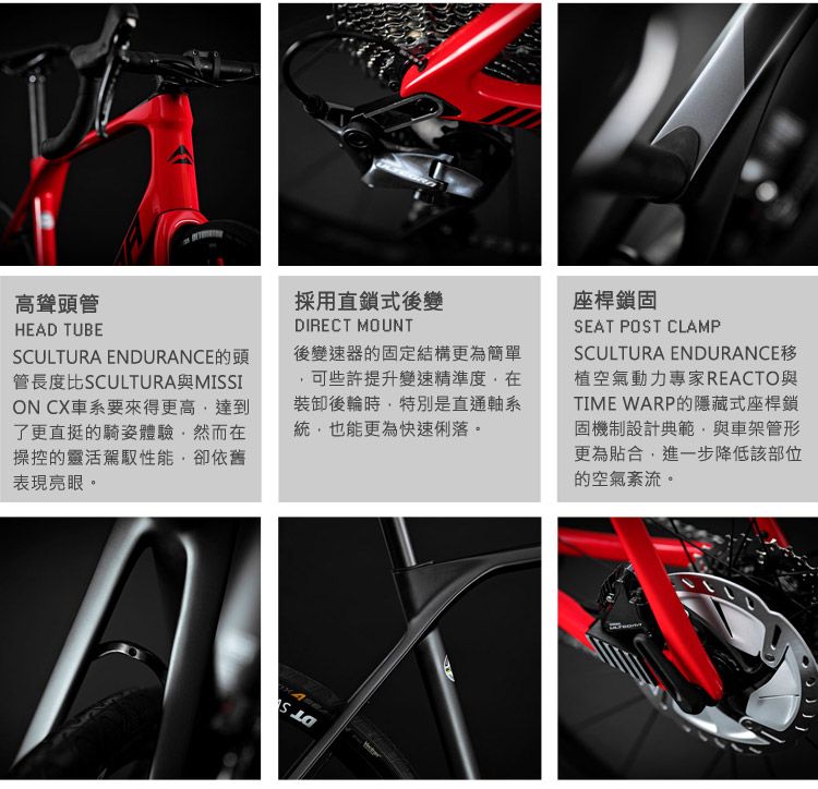 高聳頭管HEAD TUBESCULTURA ENDURANCE的頭管長度比SCULTURA與MISSION CX車系要來得更高達到了更直挺的騎姿體驗然而在操控的靈活駕駛性能卻依舊表現亮眼。採用直鎖式後變DIRECT MOUNT後變速器的固定結構更為簡單可些許提升變速精準度在裝卸後輪時,特別是直通軸系統,也能更為快速俐落。座桿鎖固SEAT POST CLAMPSCULTURA ENDURANCE植空氣動力專家REACTO與TIME WARP的隱藏式座桿鎖固機制設計典範,與車架管形更為貼合,進一步降低該部位的空氣。