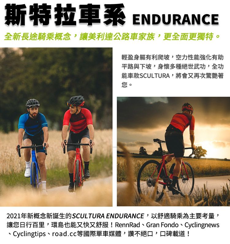 斯特拉車系ENDURANCE全新長途騎乘概念,讓美利達公路車家族,更全面更獨特。輕盈身軀有利爬坡,空力性能強化有助平路與下坡,身懷多種絕世武功,全功能車款SCULTURA,將會又再次著您。2021年新概念新誕生的SCULTURA ENDURANCE,以舒適騎乘為主要考量,讓您日行百里,環島也能又快又舒服! RennRad、Gran Fondo、Cyclingnews、Cyclingtips、road.cc等國際單車媒體,讚不絕口,口碑載道!