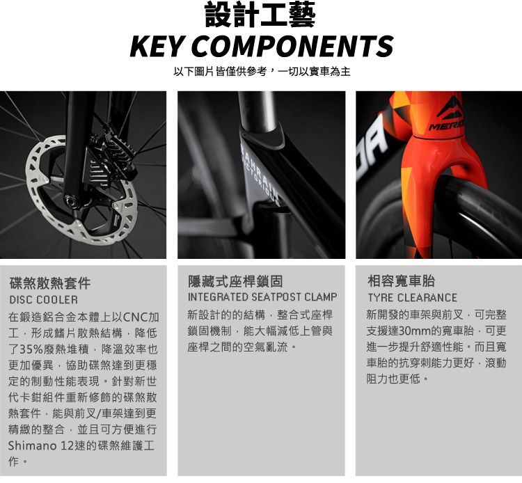 設計工藝KEY COMPONENTS以下圖片皆僅供參考以實車為主MER碟煞散熱套件DISC COOLER在鍛造鋁合金本體上以CNC加工形成鰭片散熱結構降低了35%廢熱堆積降溫效率也更加優異協助碟煞達到更穩定的制動性能表現。針對新世代卡鉗組件重新修飾的碟煞散熱套件能與前叉/車架達到更精緻的整合,並且可方便進行Shimano 12的碟煞維護工作。隱藏式座桿鎖固INTEGRATED SEATPOST CLAMP新設計的的結構,整合式座桿鎖固機制,能大幅減低上管與座桿之間的空氣亂流。相容寬車胎TYRE CLEARANCE新開發的車架與前叉,可完整支援達30mm的寬車胎,可更進一步提升舒適性能。而且寬車胎的抗穿刺能力更好,滾動阻力也更低。