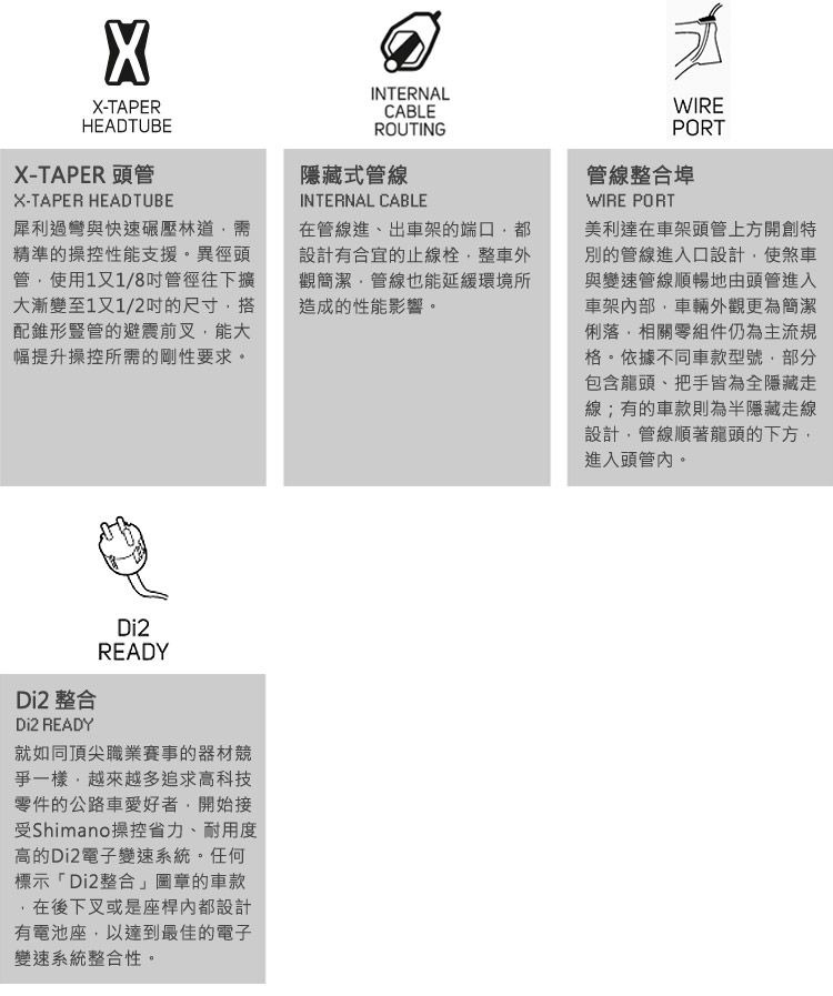 X-TAPERHEADTUBEX-TAPER 頭管X-TAPER HEADTUBE犀利過彎與快速碾壓林道精準的操控性能支援異徑頭管使用1又1/8管徑往下擴大漸變至1又1/2的尺寸搭配錐形豎管的避震前叉能大幅提升操控所需的剛性要求。INTERNALCABLEROUTING隱藏式管線INTERNAL CABLE在管線進、出車架的端口設計有合宜的止線栓整車外觀簡潔管線也能延緩環境所造成的性能影響。WIREPORT管線整合埠WIRE PORT美利達在車架頭管上方開創特別的管線進入口設計使煞車與變速管線順暢地由頭管進入車架內部,車輛外觀更為簡潔俐落,相關零組件仍為主流規格。依據不同車款型號,部分包含龍頭、把手皆為全隱藏線;有的車款則為半隱藏走線設計,管線順著龍頭的下方,進入頭管內。Di2 整合Di2 READYDi2READY就如同頂尖職業賽事的器材競爭一樣,越來越多追求高科技零件的公路車愛好者,開始接受Shimano操控省力、耐用度高的Di2電子變速系統。任何標示「Di2整合」圖章的車款在後下叉或是座桿內都設計有電池座,以達到最佳的電子變速系統整合性。