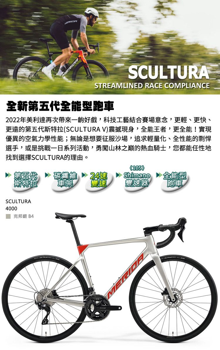 MERIDASCULTURASTREAMLINED RACE COMPLIANCE全新第五代全能型跑車2022年美利達再次帶來一齣好戲,科技工藝結合賽場意念,更輕、更快、更遠的第五代斯特拉SCULTURA V震撼現身,全能王者,更全能!實現優異的空氣力學性能;無論是想要征服沙場,追求輕量化、全性能的剽悍選手,或是挑戰一日系列活動,勇闖山林之巔的熱血騎士,您都能任性地找到選擇SCULTURA的理由。(105)碳纖維 24Shimano全能型 軍樂變速器跑車SCULTURA4000 克邦銀 B4