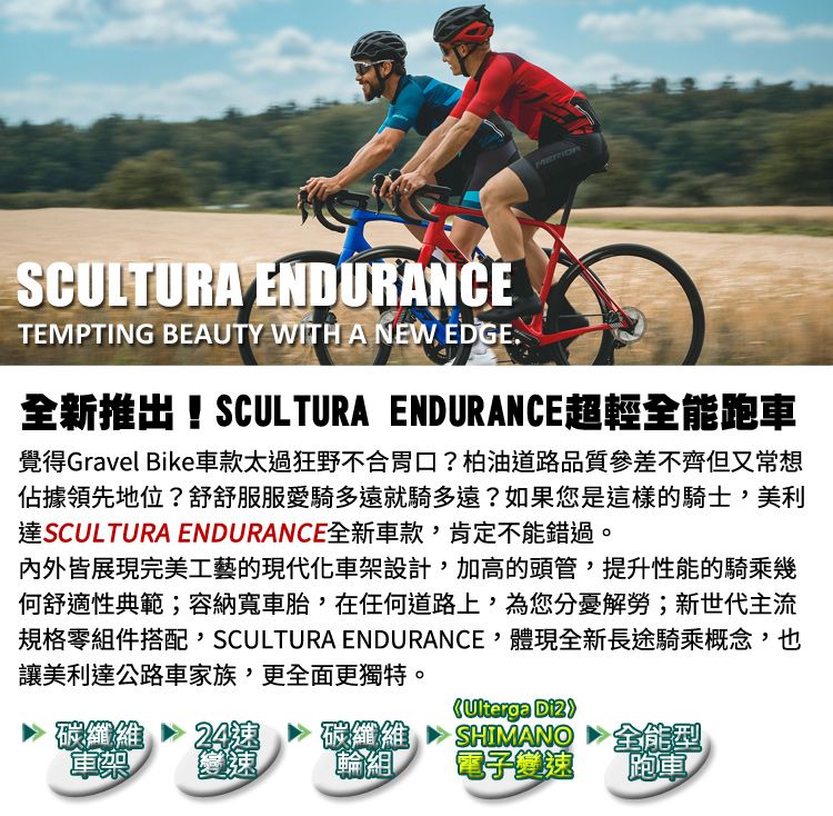 SCULTURA ENDURANCETEMPTING BEAUTY WITH A NEW EDGE全新推出!SCULTURA ENDURANCE超輕全能跑車覺得Gravel Bike車款太過狂野不合胃口?柏油道路品質參差不齊但又常想佔據領先地位?舒舒服服愛騎多遠就騎多遠?如果您是這樣的騎士美利達SCULTURA ENDURANCE全新車款,肯定不能錯過。内外皆展現完美工藝的現代化車設計,加高的頭管,提升性能的騎乘幾何舒適性典範;容納寬車胎,在任何道路上,為您分憂解勞;新世代主流規格零組件搭配,SCULTURA ENDURANCE,體現全新長途騎乘概念,也讓美利達公路車家族,更全面更獨特。碳纖維24碳纖維架輪組Ulterga SHIMANO電子變速全能型跑車