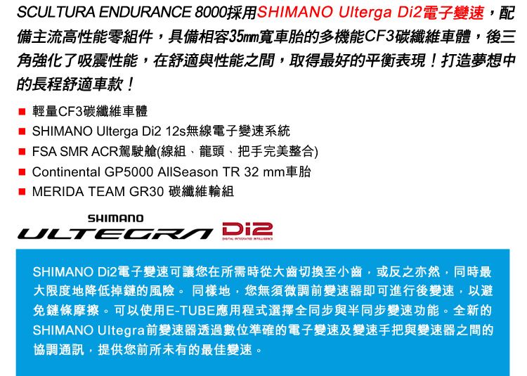 SCULTURA ENDURANCE 8000採用SHIMANO Ulterga 電子變速,配備主流高性能零組件,具備相容35mm車胎的多機能CF3碳纖維車體,後三角強化了吸震性能,在舒適與性能之間,取得最好的平衡表現!打造夢想中的長程舒適車款! 輕量CF3碳纖維車體 SHIMANO Ulterga Di212s無線電子變速系統 FSA SMR ACR駕駛艙(線組、龍頭、把手完美整合) Continental GP5000 AllSeason TR 32 mm車胎 MERIDA TEAM GR30 碳纖維輪組SHIMANO Di2SHIMANO Di2電子變速可讓您在所需時從大齒切換至小齒,或反之亦然,同時最大限度地降低掉鏈的風險。同樣地,您無須微調前變速器即可進行後變速,以避免鏈條摩擦。可以使用E-TUBE應用程式選擇全同步與半同步變速功能。全新的SHIMANO Ultegra前變速器透過數位準確的電子變速及變速手把與變速器之間的協調通訊,提供您前所未有的最佳變速。