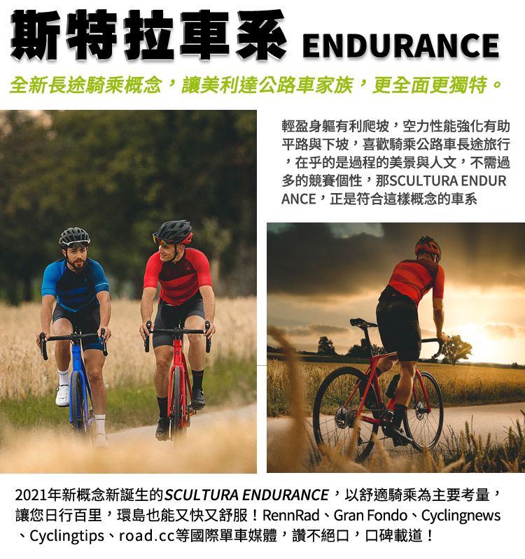 斯特拉車系ENDURANCE全新長途騎乘概念,讓美利達公路車家族,更全面更獨特。輕盈身軀有利爬坡,空力性能強化有助平路與下坡,喜歡騎乘公路車長途旅行,在乎的是過程的美景與人文,不需過多的競賽個性,那SCULTURA ENDURANCE,正是符合這樣概念的車系2021年新概念新誕生的SCULTURA ENDURANCE,以舒適騎乘為主要考量,讓您日行百里,環島也能又快又舒服! RennRad、Gran Fondo、Cyclingnews、Cyclingtips、road.cc等國際單車媒體,讚不絕口,口碑載道!