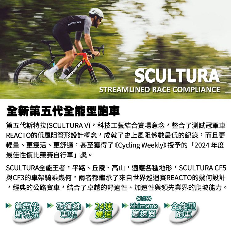 MERIDASCULTURASTREAMLINED RACE COMPLIANCE全新第五代全能型跑車第五代斯特拉SCULTURA V科技工藝結合賽場意念整合了測試冠軍車REACTO的低風阻管形設計概念成就了史上風阻係數最低的紀錄而且更輕量、更靈活、更舒適,甚至獲得了《Cycling Weekly》授予的20年度最佳性價比競賽自行車」獎。SCULTURA全能王者,平路、丘陵、高山,適應各種地形,SCULTURA CF5與CF3的車架騎乘幾何,兩者都繼承了來自世界巡迴賽REACTO的幾何設計,經典的公路賽車,結合了卓越的舒適性、加性與領先業界的爬坡能力。(105)第五代斯特拉碳纖維24速Shimano全能型變速變速器跑車