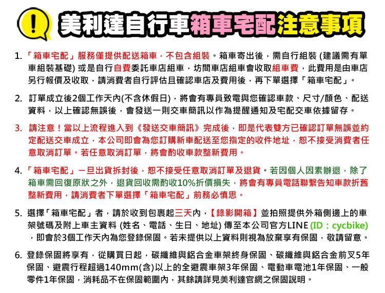 美利達自行車箱車宅配注意事項1.箱車宅配」服務僅提供配送箱車不包含組裝。箱車寄出後需自行組裝(建議需有單車組裝基礎)或是自行自費委託車店組車,坊間車店組車會收取組車費,此費用是由車店另行報價及收取,請消費者自行評估且確認車店及費用後,再下單選擇「箱車宅配」。2. 訂單成立後2個工作天內(不含休假日),將會有專員致電與您確認車款、尺寸/顏色、配送資料,以上確認無誤後,會發送一則交車簡訊以作為提醒通知及宅配交車依據留存。3. 請注意!當以上流程進入到《發送交車簡訊》完成後,即是代表雙方已確認訂單無誤並約定配送交車成立,本公司即會為您訂購新車配送至您指定的收件地址,恕不接受消費者任意取消訂單。若任意取消訂單,將會酌收車款整新費用。4.「箱車宅配」一旦出貨拆封後,恕不接受任意取消訂單及退貨。若因個人因素辦退,除了箱車需回復原狀之外,退貨回收需酌收10%折價損失,將會有專員電話聯繫告知車款折舊整新費用,請消費者下單選擇「箱車宅配」前務必慎思。5.選擇「箱車宅配」者,請於收到包裹起三天內,錄影開箱】並拍照提供外箱側邊上的車架號碼及附上車主資料(姓名、電話、生日、地址)傳至本公司官方LINE(ID:cycbike),即會於3個工作天內為您登錄保固。若未提供以上資料則視為放棄享有保固,敬請留意。6. 登錄保固將享有,從購買日起,碳纖維與鋁合金車架終身保固、碳纖維與鋁合金前叉5年保固、避震行程超過140mm(含)以上的全避震車架3年保固、電動車電池1年保固、一般零件1年保固,消耗品不在保固範圍內,其餘請詳見美利達官網之保固說明。