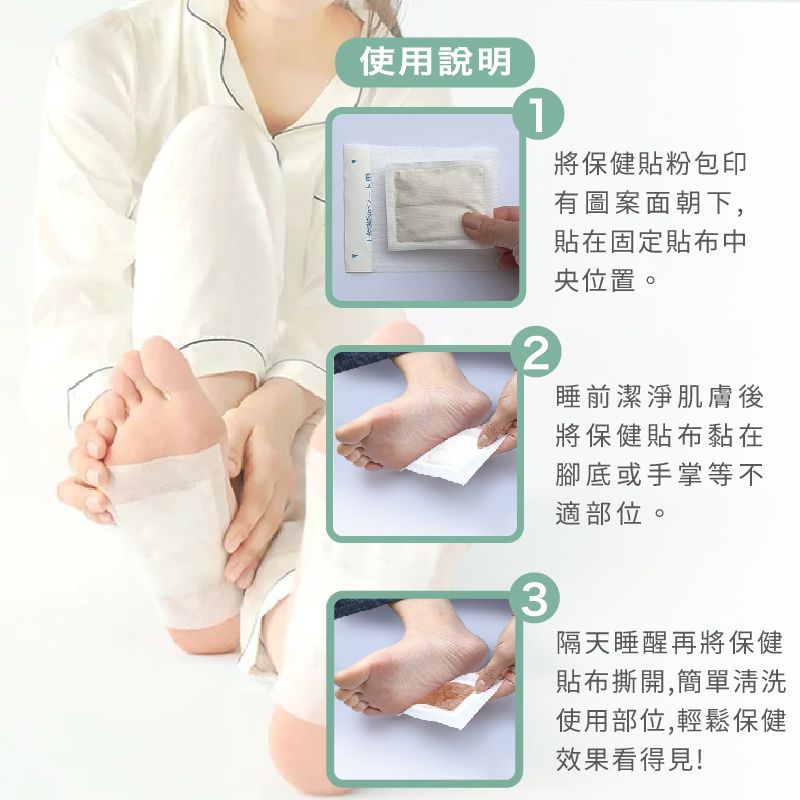 使用說明12將保健貼粉包印有圖案面朝下,貼在固定貼布中央位置。睡前潔淨肌膚後將保健貼布黏在腳底或手掌等不3適部位。隔天睡醒再將保健貼布撕開,簡單清洗使用部位,輕鬆保健效果看得見!