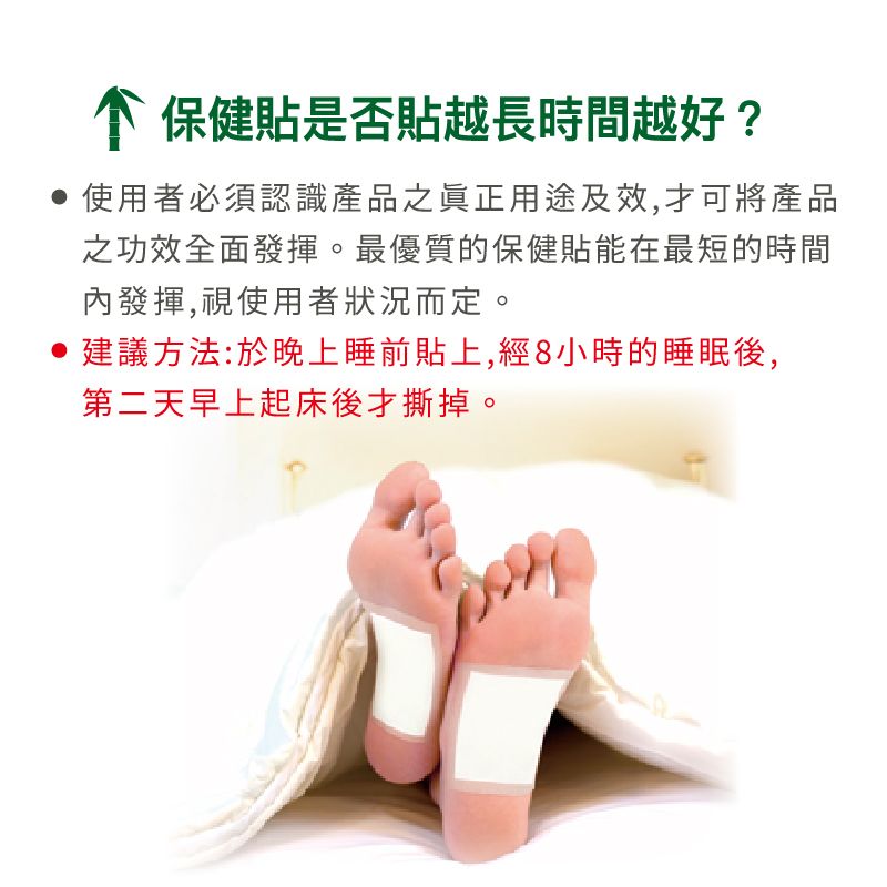保健貼是否貼越長時間越好?使用者必須認識產品之眞正用途及效,才可將產品之功效全面發揮。最優質的保健貼能在最短的時間內發揮,視使用者狀況而定。建議方法:於晚上睡前貼上,經8小時的睡眠後,第二天早上起床後才撕掉。