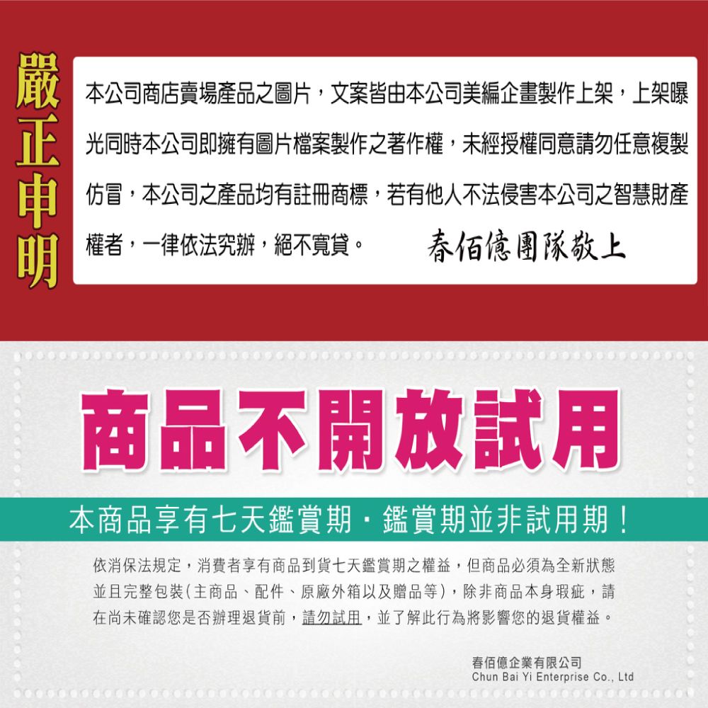 本公司商店賣場產品之圖片文案皆由本公司美編企畫製作上架,上架曝光同時本公司即擁有圖片檔案製作之著作權,未經授權同意請勿任意複製仿冒,本公司之產品均有註冊商標,若有他人不法侵害本公司之智慧財產權者,一律依法究辦,絕不寬貸。 團隊敬上商品不開放試用本商品享有七天鑑賞期,鑑賞期並非試用期!依消保法規定,消費者享有商品到貨七天鑑賞期之權益,但商品必須為全新狀態並且完整包裝(主商品、配件、原廠外箱以及贈品等),除非商品本身瑕疵,請在尚未確認您是否辦理退貨前,請勿試用,並了解此行為將影響您的退貨權益。佰億企業有限公司Chun Bai Yi Enterprise Co., Ltd