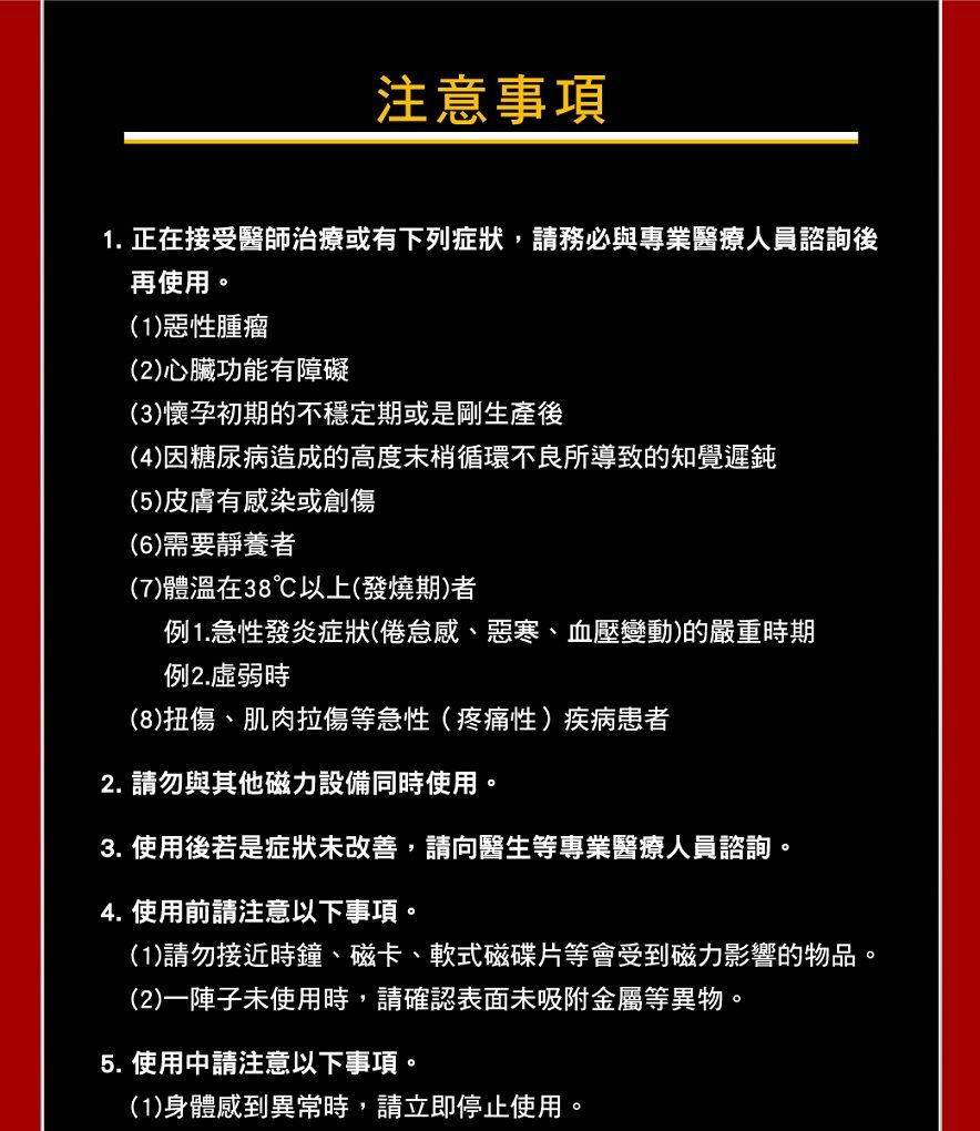 注意事項1. 正在接受醫師治療或有下列症狀,請務必與專業醫療人員諮詢後再使用。(1)惡性腫瘤(2)心臟功能有障礙(3)懷孕初期的不穩定期或是剛生產後(4)因糖尿病造成的高度末梢循環不良所導致的知覺遲鈍(5)皮膚有感染或創傷(6)需要靜養(7)體溫在38以上(發燒期)者例1.急性發炎症狀(倦怠感、惡寒、血壓變動)的嚴重時期例2.時(8)扭傷、肌肉拉傷等急性(疼痛性)疾病患者2. 請勿與其他磁力設備同時使用。3. 使用後若是症狀未改善,請向醫生等專業醫療人員諮詢。4. 使用前請注意以下事項。(1)請勿接近時鐘、磁卡、軟式磁碟片等會受到磁力影響的物品。(2)一陣子未使用時,請確認表面未吸附金屬等異物。5. 使用中請注意以下事項。(1)身體感到異常時,請立即停止使用。