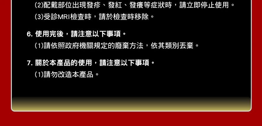 (2)配戴部位出現發疹、發紅、發癢等症狀時,請立即停止使用。(3)受MRI檢查時,請於檢查時移除。6. 使用完後,請注意以下事項。(1)請依照政府機關規定的廢棄方法,依其類別丟棄。7. 關於本產品的使用,請注意以下事項。(1)請勿改造本產品。