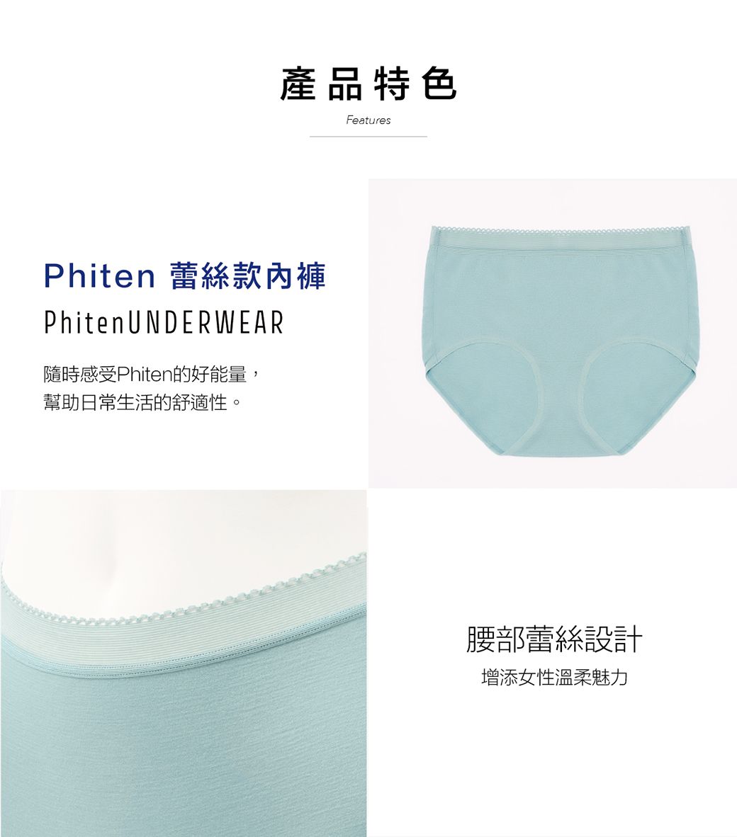 產品特色Phiten 蕾絲款內褲Phiten UNDERWEAR隨時感受Phiten的好能量,幫助日常生活的舒適性。Features腰部蕾絲設計增添女性溫柔魅力