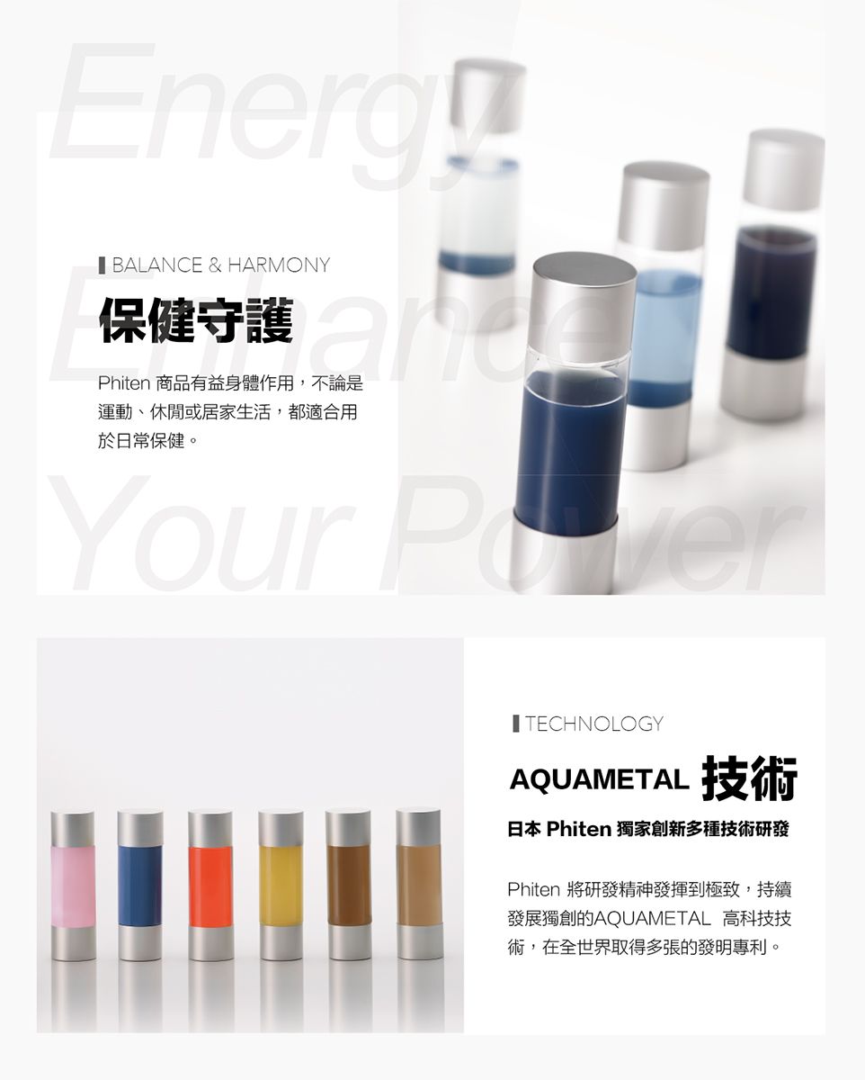 Energ BALANCE & HARMONY保健守護Phiten 商品有益身體作用,不論是運動、休閒或居家生活,都適合用於日常保健。Your TECHNOLOGYAQUAMETAL 技術日本 Phiten 獨家創新多種技術研發Phiten 將研發精神發揮到極致,持續發展獨創的AQUAMETAL 高科技技術,在全世界取得多張的發明專利。