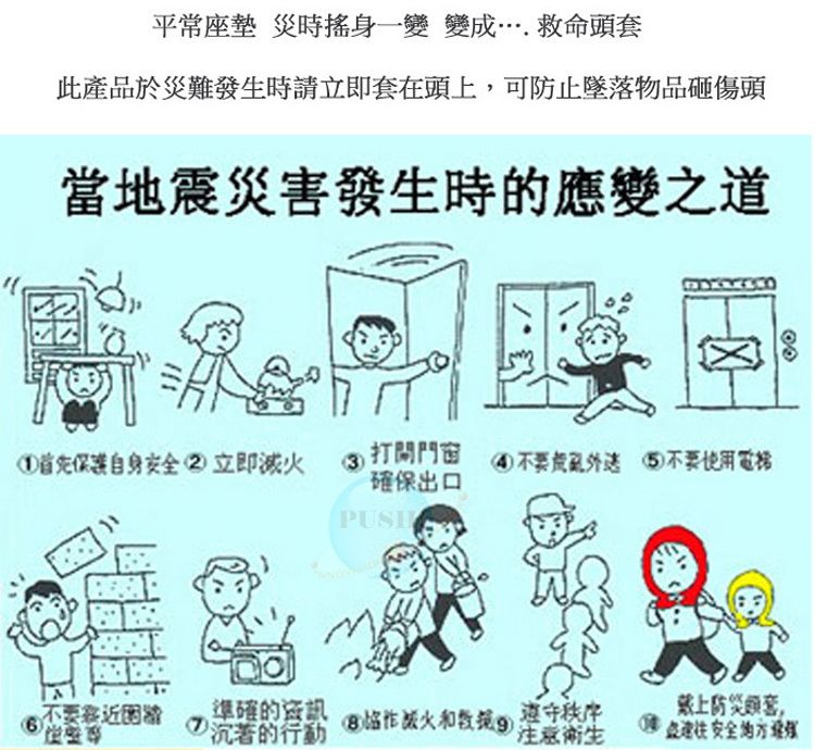 平常座墊 災時搖身一變變成….救命頭套此產品於災難發時請立即套在頭上,可防止墜落物品砸傷頭地震災害發生時的應變之道保護自身立即3 打開門窗不要使用電梯確保出口不要當生沉著的行動準確的資訊 滅火)衛生戴上防災套,