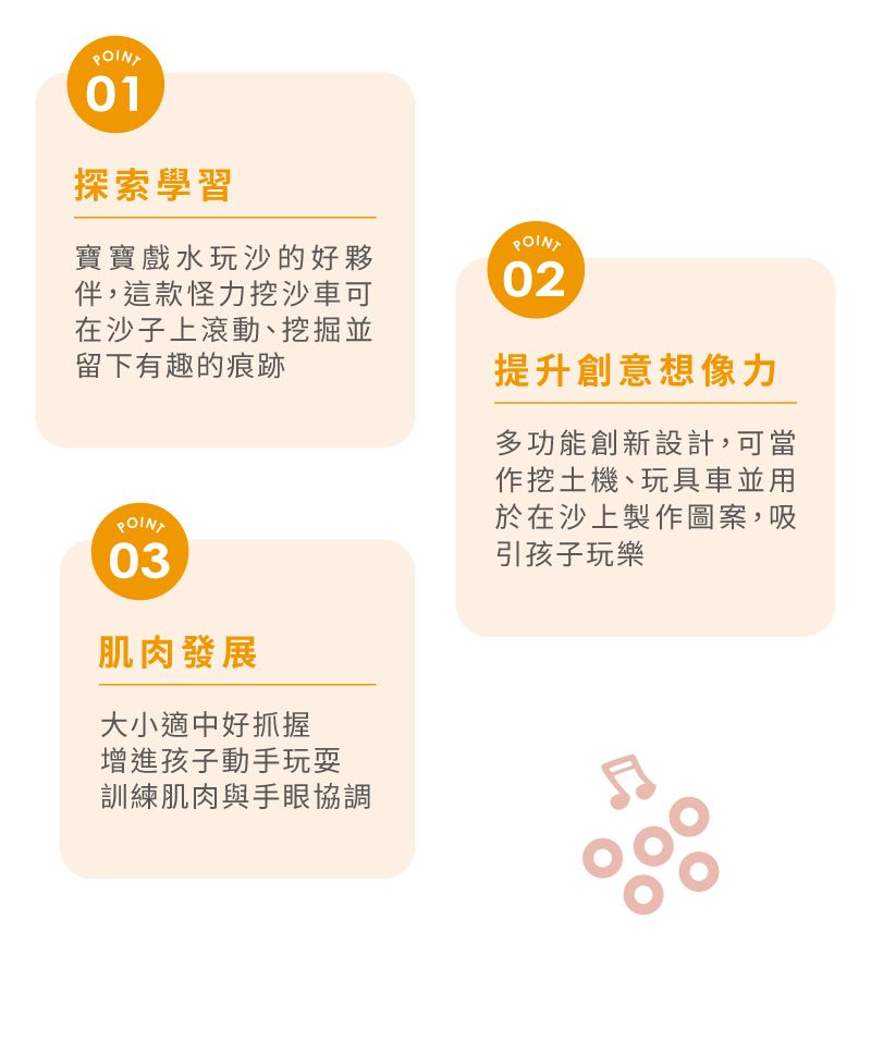 POINT01探索學習寶寶戲水玩沙的好夥伴,這款怪力挖沙車可在沙子上滾動、挖掘並留下有趣的痕跡POINT03肌肉發展大小適中好抓握增進孩子動手玩耍訓練肌肉與手眼協調POINT02提升創意想像力多功能創新設計,可當作挖土機、玩具車並用於在沙上製作圖案,吸引孩子玩樂