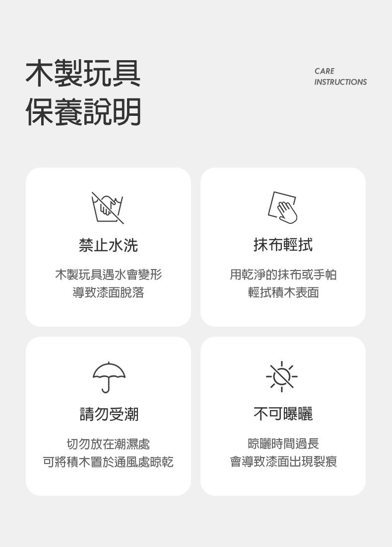 木製玩具保養說明CAREINSTRUCTIONS禁止水洗抹布輕拭木製玩具遇水會變形導致漆脫落用乾淨的抹布或手帕輕拭積木表面請勿受潮切勿放在潮濕處不可曝曬晾曬時間過長可將積木置於通風處晾乾會導致漆面出現裂痕