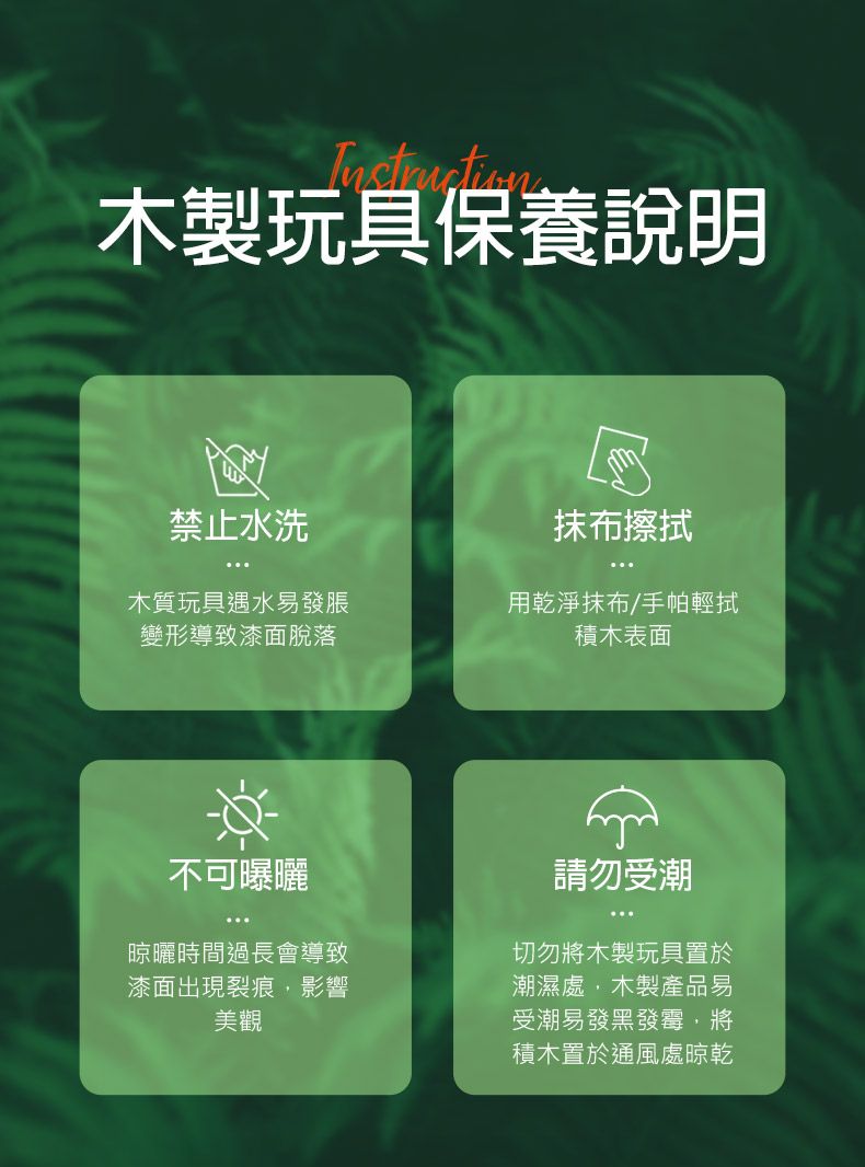 Instruction木製玩具保養說明禁止水洗抹布擦拭木質玩具遇水易發脹變形導致漆面脫落用乾淨抹布/手帕輕拭積木表面不可曝曬晾曬時間過長會導致漆面出現裂痕,影響美觀請勿受潮切勿將木製玩具置於潮濕處,木製產品易受潮易發黑發霉,將積木置於通風處晾乾