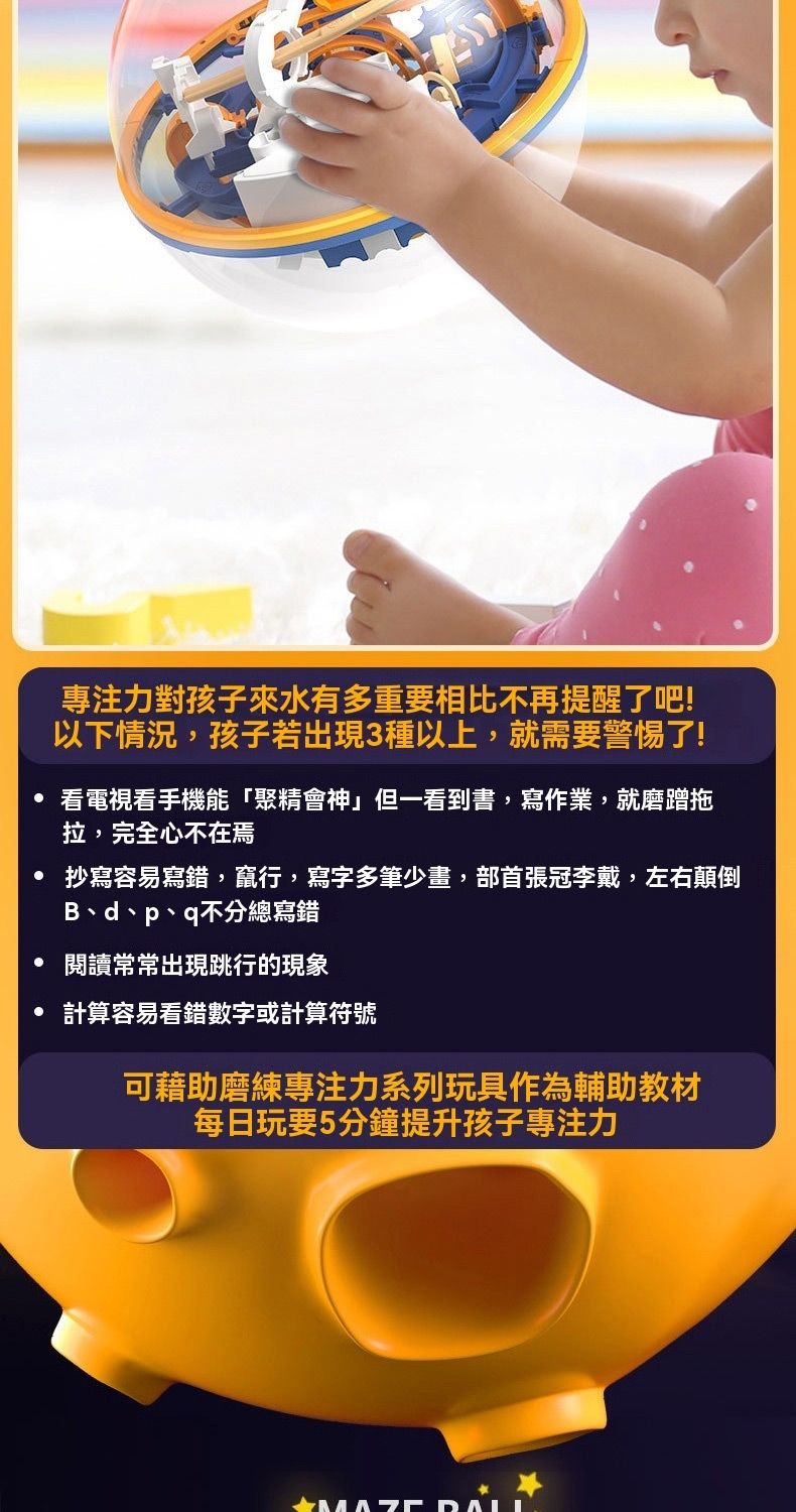 專注力對孩子來水有多重要相比不再提醒了吧!以下情況,孩子若出現3種以上,就需要警惕了!看電視看手機能「聚精會神」但一看到書,寫作業,就磨蹭拖拉,完全心不在焉抄寫容易寫錯,竄行,寫字多筆少畫,部首張冠李戴,左右顛倒Bd、p、q不分總寫錯閱讀常常出現跳行的現象計算容易看錯數字或計算符號可藉助磨練專注力系列玩具作為輔助教材每日玩要5分鐘提升孩子專注力