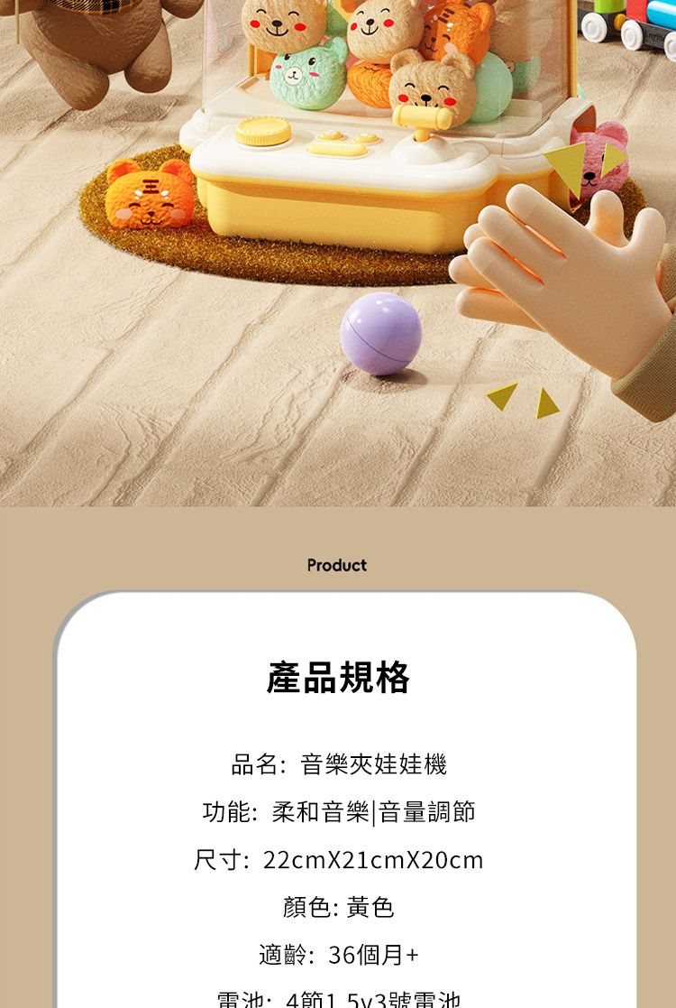 Product產品規格品名音樂夾娃娃機功能:柔和音樂|音量調尺寸:22cmX21cmX20cm顏色:黃色適齡:36個月+電池:4節號電池