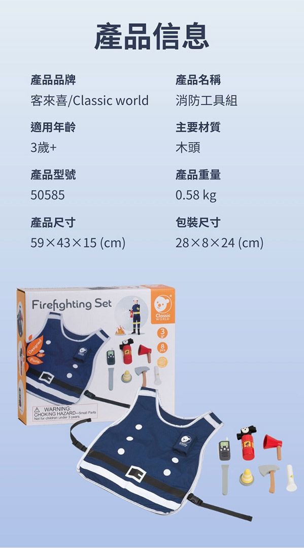 產品品牌產品信息客來喜Classic world適用年齡3歲+產品型號50585產品尺寸594315 (cm)產品名稱消防工具組主要材質木頭產品重量0.58 kg包裝尺寸28×8×24(cm)Firefighting SetClassicA WARNINGCHOKING HAZARD Not for  under 3 years