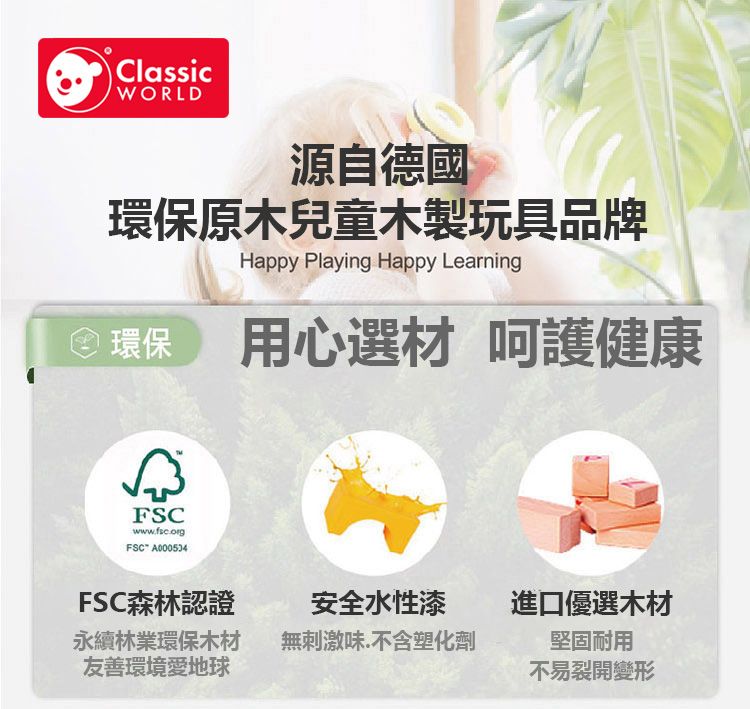 ClassicWORLD源自德國原木兒童木製玩具品牌Happy Playing Happy Learning環保 用心選材 呵護健康FSCwwwfsc.org.FSC A000534FSC森林認證永續林業環保木材友善環境愛地球安全水性漆進口優選木材無刺激味.不含塑化劑堅固耐用不易裂開變形