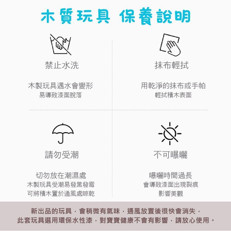 木質玩具 保養說明禁止水洗抹布木製玩具遇水會變形易導致漆面脫落用乾淨的抹布或手帕輕拭表面請勿受潮切勿放在潮濕處木製玩具受潮易發黑發霉可將積木置於通風處晾乾不可曝曬曝曬時間過長會導致漆面出現裂痕影響美觀新出品的玩具,會稍微有氣味,通風放置後很快會消失,此套玩具選用環保水性漆,對寶寶健康不會有影響,請放心使用。