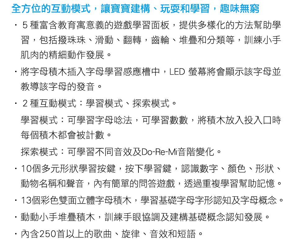 全方位的互動模式,讓寶寶建構、玩耍和學習,趣味無窮5種富含教育寓意義的遊戲學習面板,提供多樣化的方法幫助學習,包括撥珠珠、滑動、翻轉,齒輪、堆疊和分類等,訓練小手肌肉的精細動作發展。將字母積木插入字母學習感應槽中,LED 螢幕將會顯示該字母並教導該字母的發音。2種互動模式:學習模式、探索模式。學習模式:可學習字母唸法,可學習數數,將積木放入投入口時每個積木都會被計數。探索模式:可學習不同音效及Do-Re-Mi音階變化。10個多元形狀學習按鍵,按下學習鍵,認識數字、顏色、形狀、動物名稱和聲音,內有簡單的問答遊戲,透過重複學習幫助記憶。13個彩色雙面立體字母積木,學習基礎字母字形認知及字母概念。動動小手堆疊積木,訓練手眼協調及建構基礎概念認知發展。內含250首以上的歌曲、旋律、音效和短語。