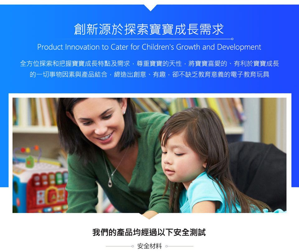 創新源於探索寶寶成長需求Product Innovation to Cater for Childrens Growth and Development全方位探索和把握寶寶成長特點及需求尊重寶寶的天性,將寶寶喜愛的、有利於寶寶成長的一切事物因素與產品結合,締造出創意、有趣,卻不缺乏教育意義的電子教育玩具我們的產品均經過以下安全測試 安全材料