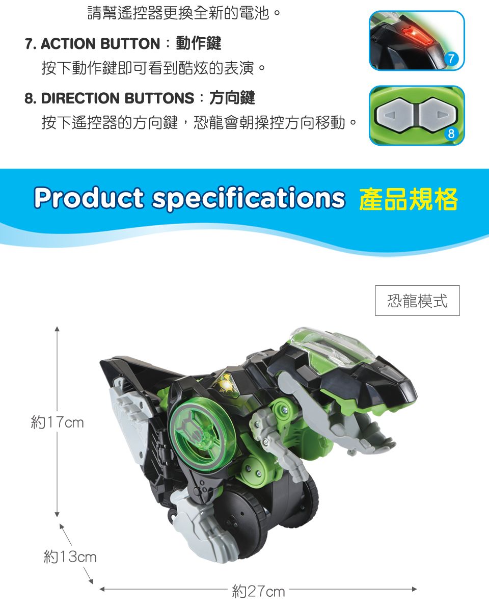 請幫遙控器更換全新的電池。7. ACTION BUTTON:動作鍵按下動作鍵即可看到酷炫的表演。8. DIRECTION BUTTONS:方向鍵按下遙控器的方向鍵,恐龍會朝操控方向移動。8Product specifications 產品規格約17cm約13cm約27cm恐龍模式