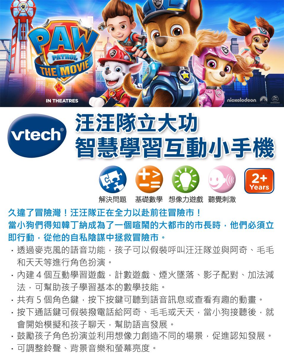 PAWPATROLTHE MOVIEIN THEATRESnickelodeon汪汪隊立大功vtech®智慧學習互動小手機2+Years解決問題 基礎數學想像力遊戲 聽覺刺激久違了冒險灣!汪汪隊正在全力以赴前往冒險市!當小狗們得知韓丁納成為了一個喧鬧的大都市的市長時,他們必須立即行動,從他的自私陰謀中拯救冒險市。透過麥克風的語音功能,孩子可以假裝呼叫汪汪隊並與阿奇、毛毛和天天等進行角色扮演。內建4個互動學習遊戲,計數遊戲、煙火墜落、影子配對、加法減法,可幫助孩子學習基本的數學技能。・共有5個角色鍵,按下按鍵可聽到語音訊息或查看有趣的動畫。按下通話鍵可假裝撥電話給阿奇、毛毛或天天,當小狗接聽後,就會開始模擬和孩子聊天,幫助語言發展。鼓勵孩子角色扮演並利用想像力創造不同的場景,促進認知發展。可調整鈴聲、背景音樂和螢幕亮度。